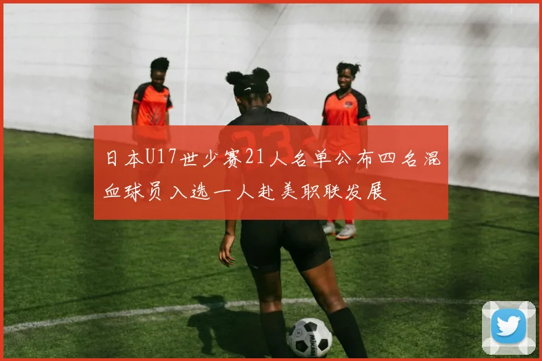 日本U17世少赛21人名单公布四名混血球员入选一人赴美职联发展
