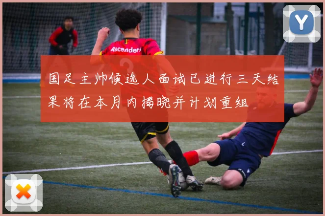 国足主帅候选人面试已进行三天结果将在本月内揭晓并计划重组