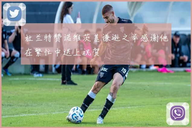 杜兰特赞诺维茨基谦逊之举感谢他在繁忙中送上祝贺