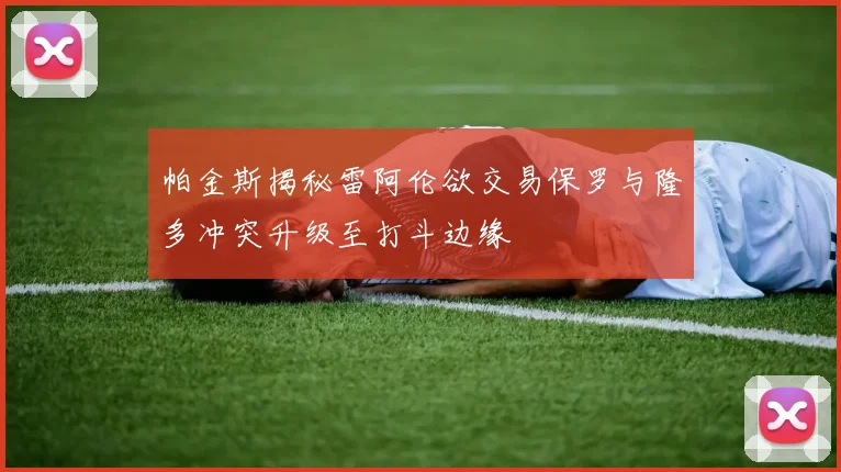 帕金斯揭秘雷阿伦欲交易保罗与隆多冲突升级至打斗边缘