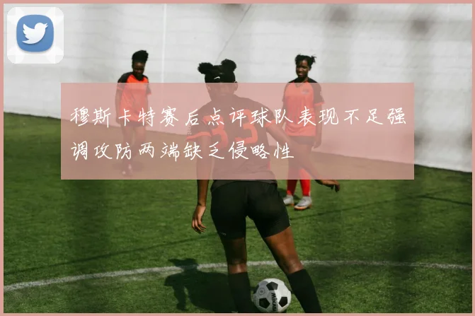 穆斯卡特赛后点评球队表现不足强调攻防两端缺乏侵略性