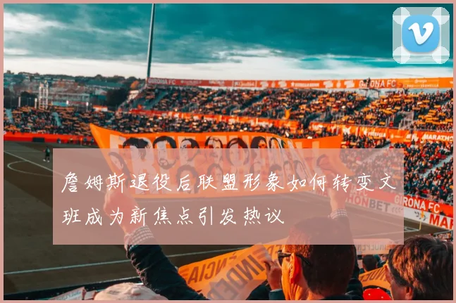 詹姆斯退役后联盟形象如何转变文班成为新焦点引发热议