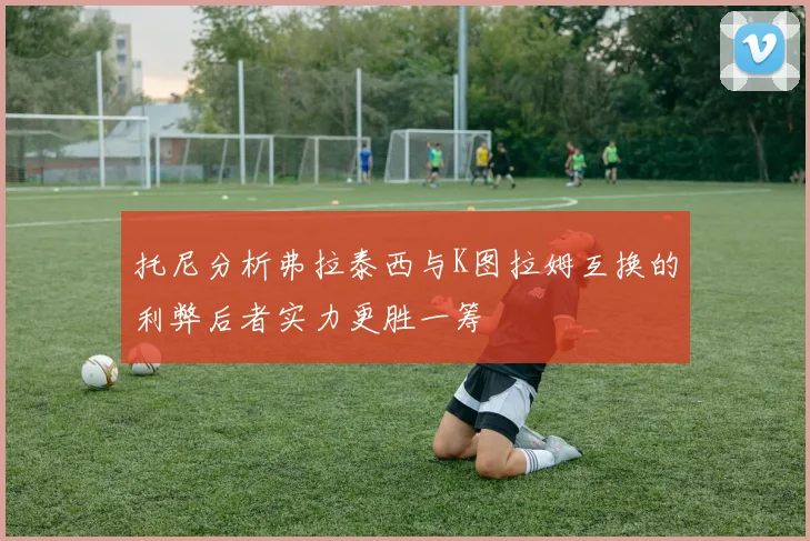 托尼分析弗拉泰西与K图拉姆互换的利弊后者实力更胜一筹