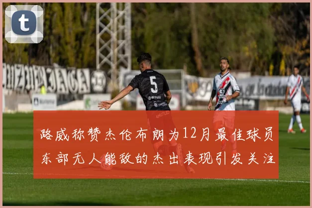 路威称赞杰伦布朗为12月最佳球员东部无人能敌的杰出表现引发关注