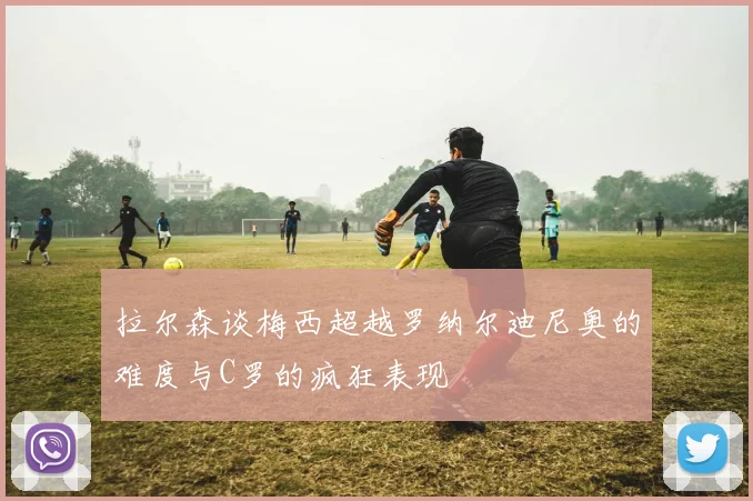 拉尔森谈梅西超越罗纳尔迪尼奥的难度与C罗的疯狂表现
