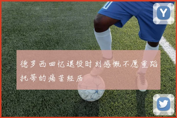 德罗西回忆退役时刻感慨不愿重蹈托蒂的痛苦经历