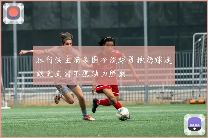 独行侠主场氛围冷淡球员抱怨球迷缺乏支持不愿助力胜利