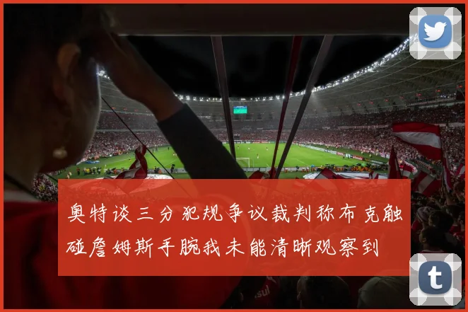 奥特谈三分犯规争议裁判称布克触碰詹姆斯手腕我未能清晰观察到