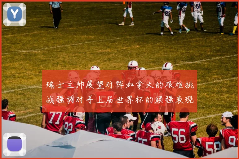 瑞士主帅展望对阵加拿大的艰难挑战强调对手上届世界杯的顽强表现