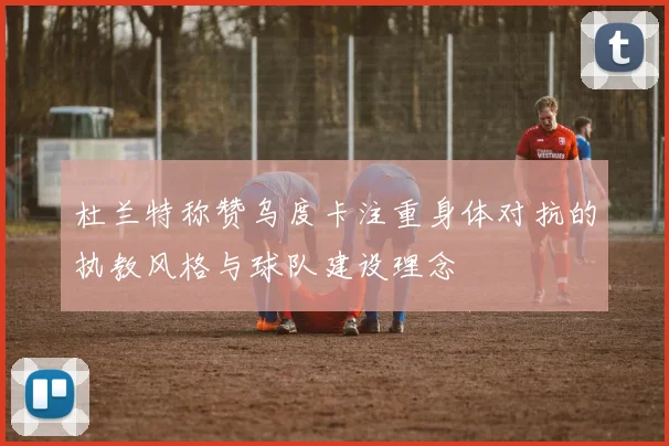 杜兰特称赞乌度卡注重身体对抗的执教风格与球队建设理念