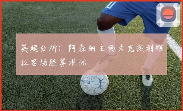 英超分析：阿森纳主场力克热刺维拉客场胜算堪忧