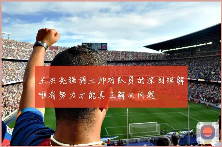 王洪亮强调土帅对队员的深刻理解唯有努力才能真正解决问题