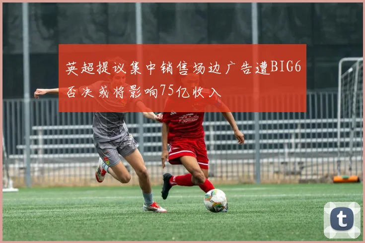 英超提议集中销售场边广告遭BIG6否决或将影响75亿收入
