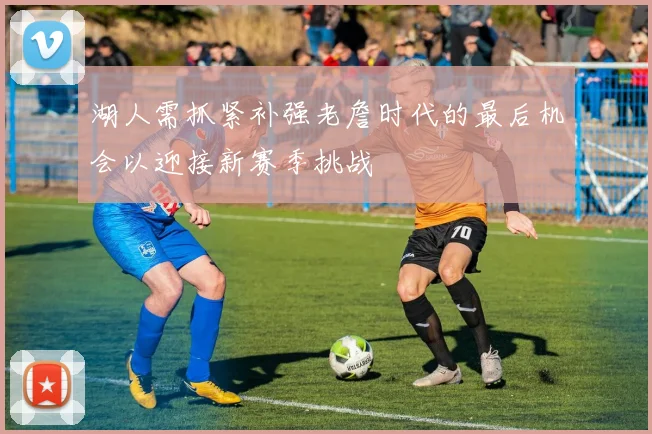 湖人需抓紧补强老詹时代的最后机会以迎接新赛季挑战
