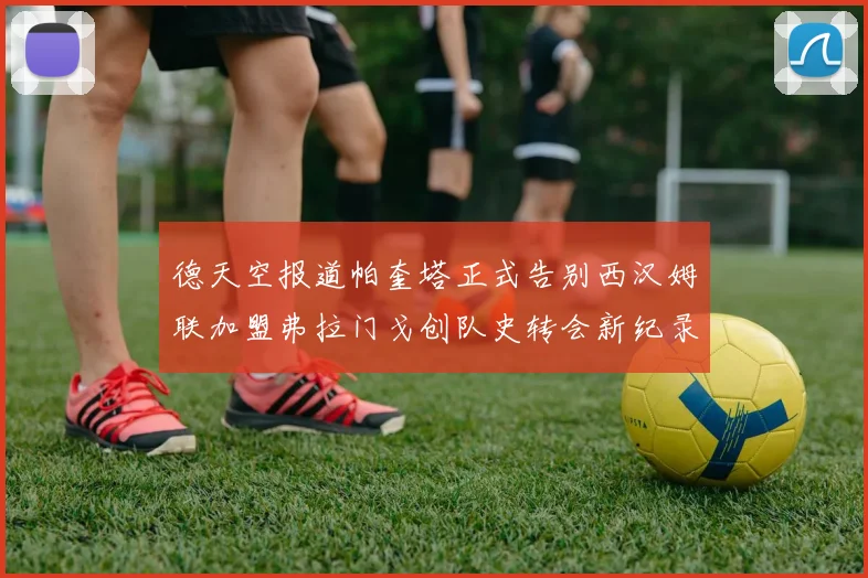 德天空报道帕奎塔正式告别西汉姆联加盟弗拉门戈创队史转会新纪录