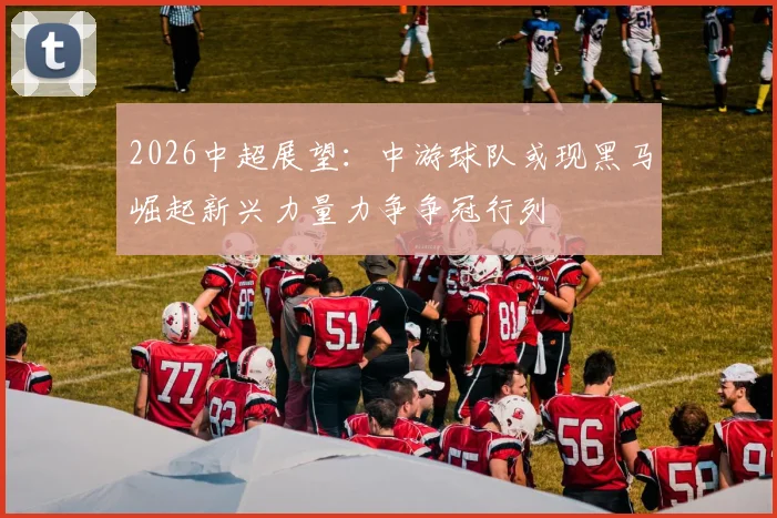 2026中超展望：中游球队或现黑马崛起新兴力量力争争冠行列