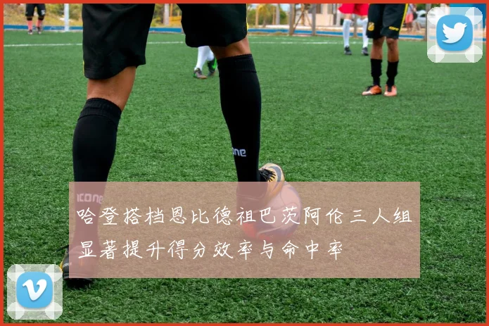 哈登搭档恩比德祖巴茨阿伦三人组显著提升得分效率与命中率
