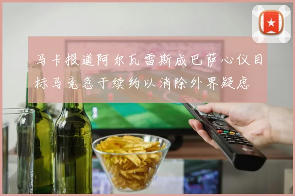 马卡报道阿尔瓦雷斯成巴萨心仪目标马竞急于续约以消除外界疑虑