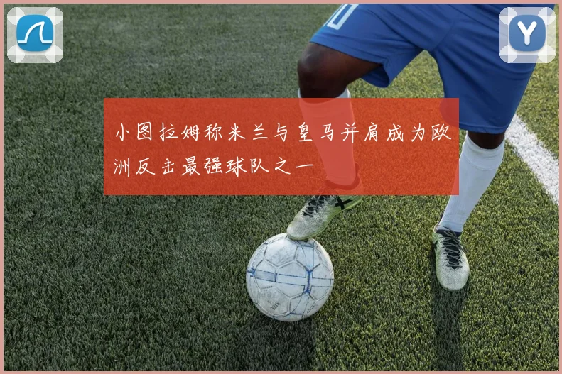 小图拉姆称米兰与皇马并肩成为欧洲反击最强球队之一