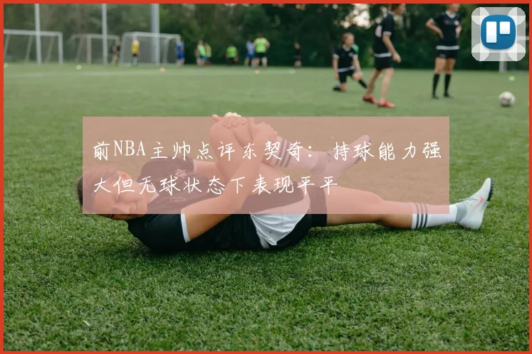 前NBA主帅点评东契奇：持球能力强大但无球状态下表现平平