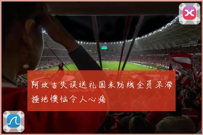 阿坎吉失误送礼国米防线全员呆滞捶地懊恼令人心痛