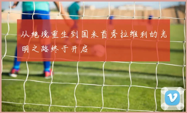从绝境重生到国米首秀拉维利的光明之路终于开启