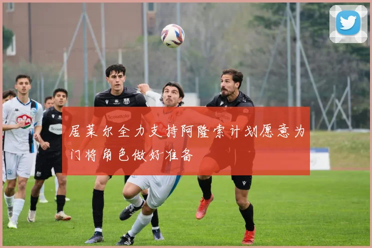 居莱尔全力支持阿隆索计划愿意为门将角色做好准备