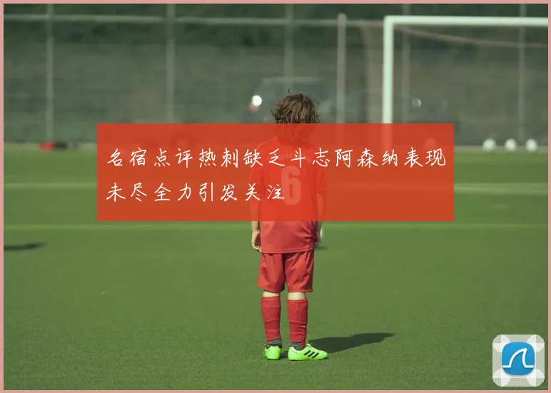 名宿点评热刺缺乏斗志阿森纳表现未尽全力引发关注