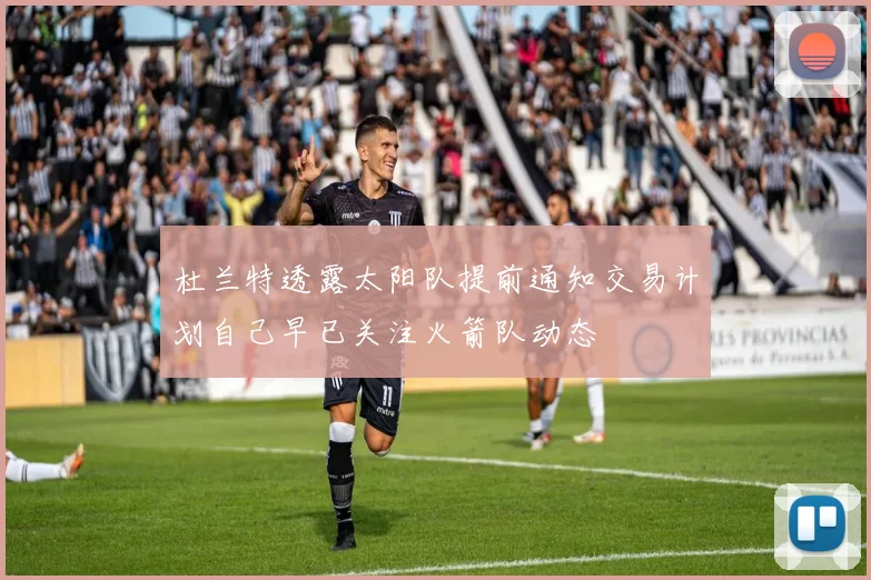 杜兰特透露太阳队提前通知交易计划自己早已关注火箭队动态