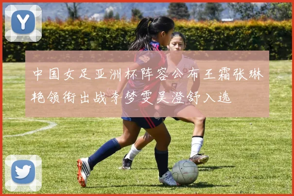 中国女足亚洲杯阵容公布王霜张琳艳领衔出战李梦雯吴澄舒入选