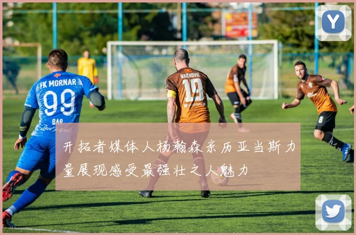 开拓者媒体人杨瀚森亲历亚当斯力量展现感受最强壮之人魅力