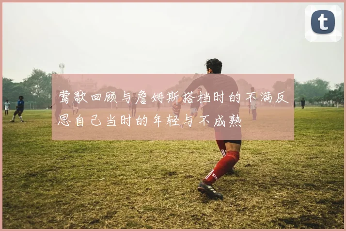 莺歌回顾与詹姆斯搭档时的不满反思自己当时的年轻与不成熟