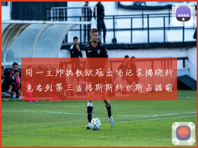 同一主帅执教欧冠出场记录揭晓科克名列第三吉格斯斯科尔斯占据前两位