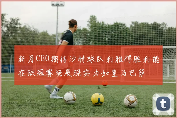 新月CEO期待沙特球队利雅得胜利能在欧冠赛场展现实力如皇马巴萨