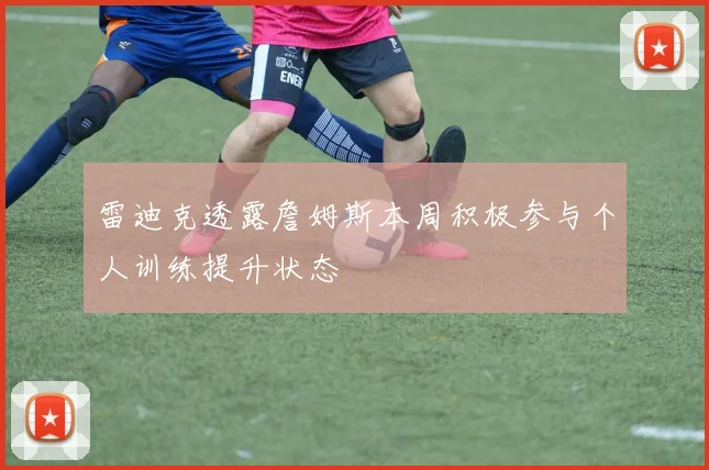 雷迪克透露詹姆斯本周积极参与个人训练提升状态