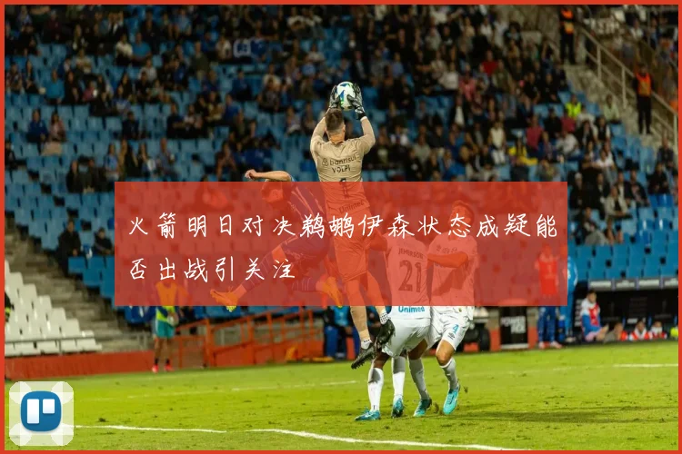 火箭明日对决鹈鹕伊森状态成疑能否出战引关注