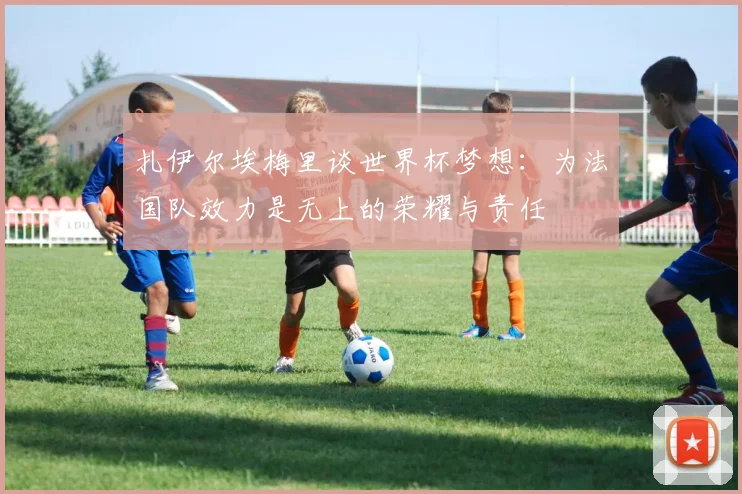 扎伊尔埃梅里谈世界杯梦想：为法国队效力是无上的荣耀与责任
